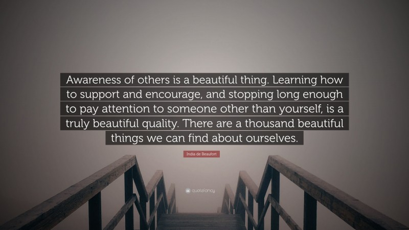 India de Beaufort Quote: “Awareness of others is a beautiful thing. Learning how to support and encourage, and stopping long enough to pay attention to someone other than yourself, is a truly beautiful quality. There are a thousand beautiful things we can find about ourselves.”
