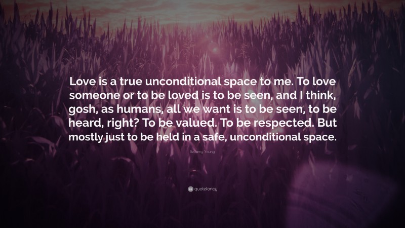 Bellamy Young Quote: “Love is a true unconditional space to me. To love someone or to be loved is to be seen, and I think, gosh, as humans, all we want is to be seen, to be heard, right? To be valued. To be respected. But mostly just to be held in a safe, unconditional space.”