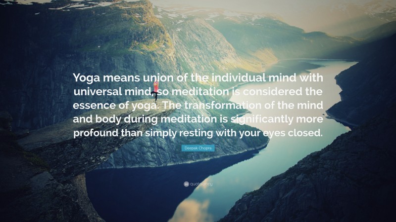 Deepak Chopra Quote: “Yoga means union of the individual mind with universal mind, so meditation is considered the essence of yoga. The transformation of the mind and body during meditation is significantly more profound than simply resting with your eyes closed.”