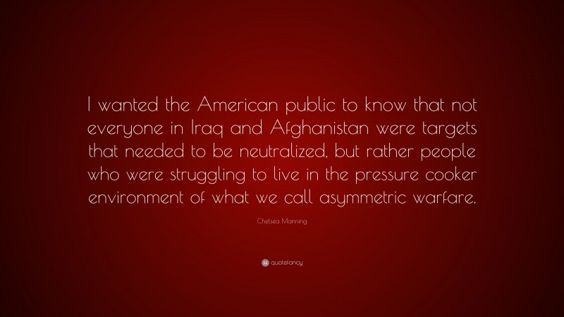 Chelsea Manning Quote: “I wanted the American public to know that not everyone in Iraq and Afghanistan were targets that needed to be neutralized, but rather people who were struggling to live in the pressure cooker environment of what we call asymmetric warfare.”