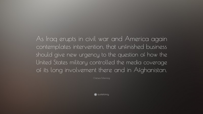 Chelsea Manning Quote: “As Iraq erupts in civil war and America again contemplates intervention, that unfinished business should give new urgency to the question of how the United States military controlled the media coverage of its long involvement there and in Afghanistan.”