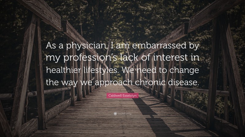 Caldwell Esselstyn Quote: “As a physician, I am embarrassed by my profession’s lack of interest in healthier lifestyles. We need to change the way we approach chronic disease.”