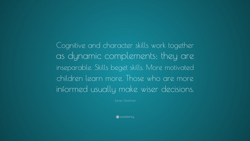 James Heckman Quote: “Cognitive and character skills work together as dynamic complements; they are inseparable. Skills beget skills. More motivated children learn more. Those who are more informed usually make wiser decisions.”