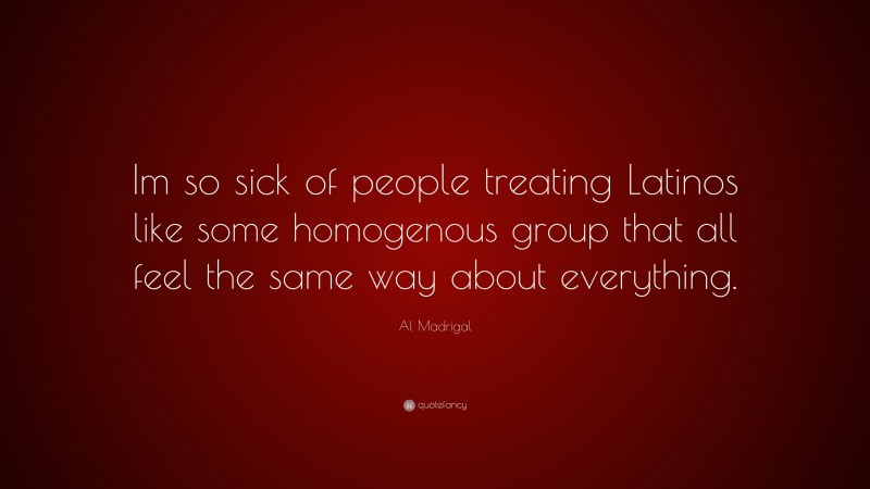 Al Madrigal Quote: “Im so sick of people treating Latinos like some homogenous group that all feel the same way about everything.”
