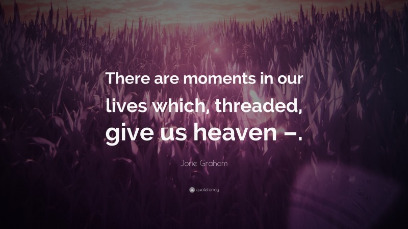 Jorie Graham Quote: “There are moments in our lives which, threaded, give us heaven –.”