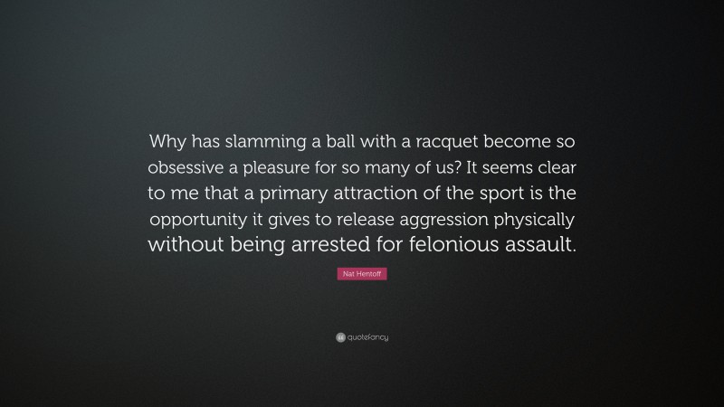 Nat Hentoff Quote: “Why has slamming a ball with a racquet become so obsessive a pleasure for so many of us? It seems clear to me that a primary attraction of the sport is the opportunity it gives to release aggression physically without being arrested for felonious assault.”