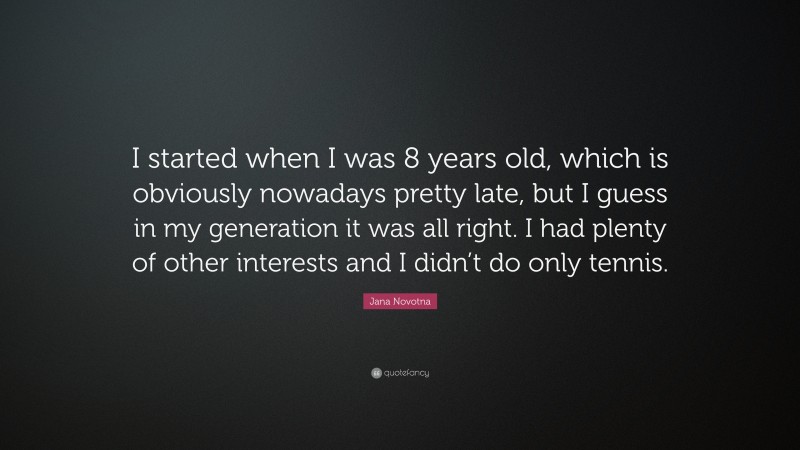 Jana Novotna Quote: “I started when I was 8 years old, which is obviously nowadays pretty late, but I guess in my generation it was all right. I had plenty of other interests and I didn’t do only tennis.”