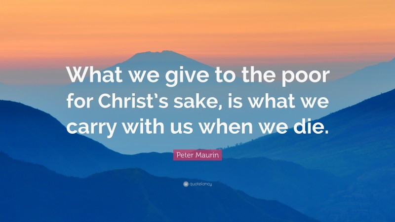Peter Maurin Quote: “What we give to the poor for Christ’s sake, is what we carry with us when we die.”
