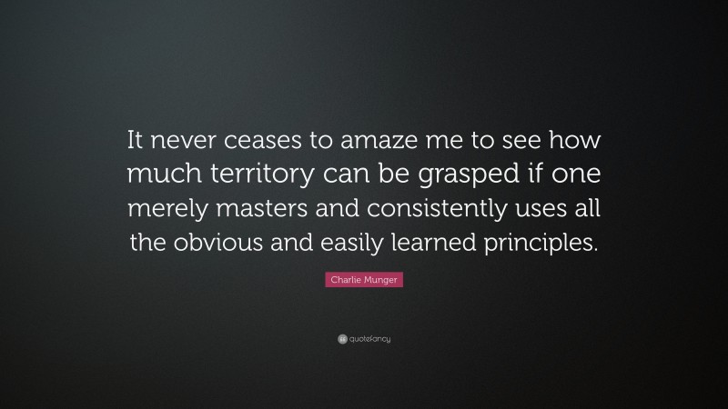 Charlie Munger Quote: “It never ceases to amaze me to see how much territory can be grasped if one merely masters and consistently uses all the obvious and easily learned principles.”