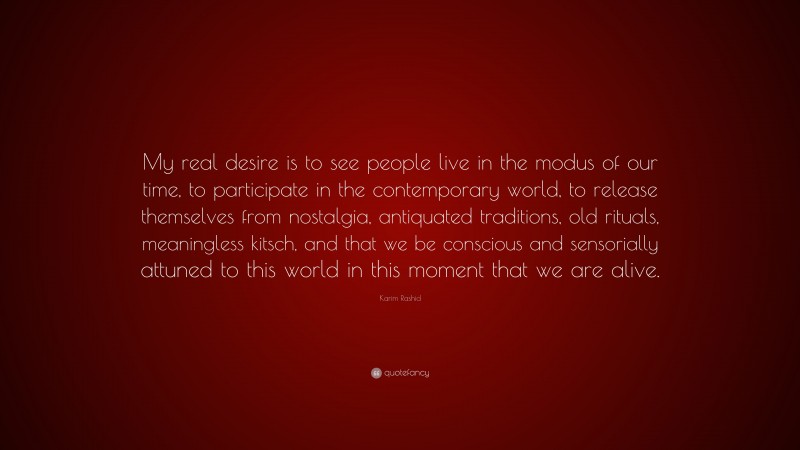 Karim Rashid Quote: “My real desire is to see people live in the modus of our time, to participate in the contemporary world, to release themselves from nostalgia, antiquated traditions, old rituals, meaningless kitsch, and that we be conscious and sensorially attuned to this world in this moment that we are alive.”