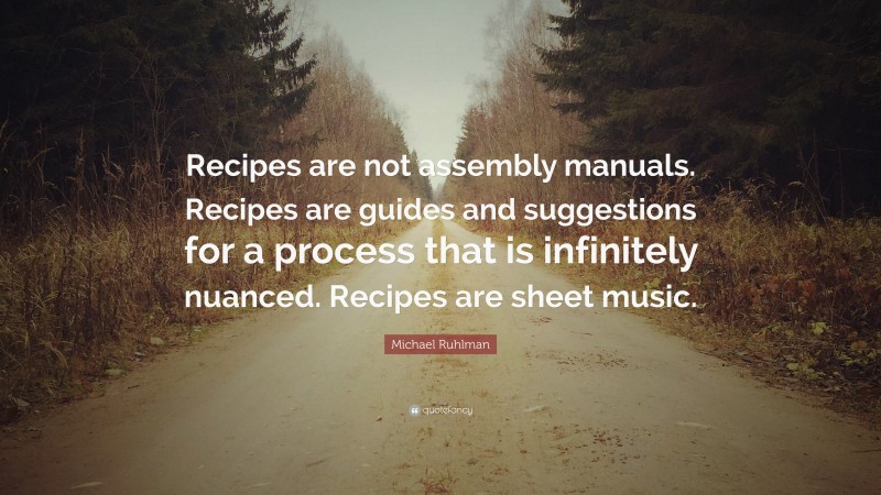 Michael Ruhlman Quote: “Recipes are not assembly manuals. Recipes are guides and suggestions for a process that is infinitely nuanced. Recipes are sheet music.”