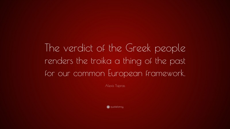Alexis Tsipras Quote: “The verdict of the Greek people renders the troika a thing of the past for our common European framework.”