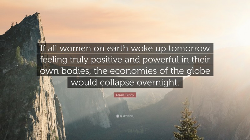 Laurie Penny Quote: “If all women on earth woke up tomorrow feeling truly positive and powerful in their own bodies, the economies of the globe would collapse overnight.”