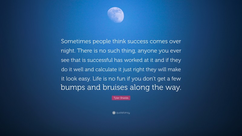Tyler Shields Quote: “Sometimes people think success comes over night. There is no such thing, anyone you ever see that is successful has worked at it and if they do it well and calculate it just right they will make it look easy. Life is no fun if you don’t get a few bumps and bruises along the way.”