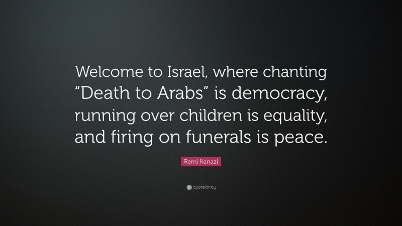Remi Kanazi Quote: “Welcome to Israel, where chanting “Death to Arabs” is democracy, running over children is equality, and firing on funerals is peace.”