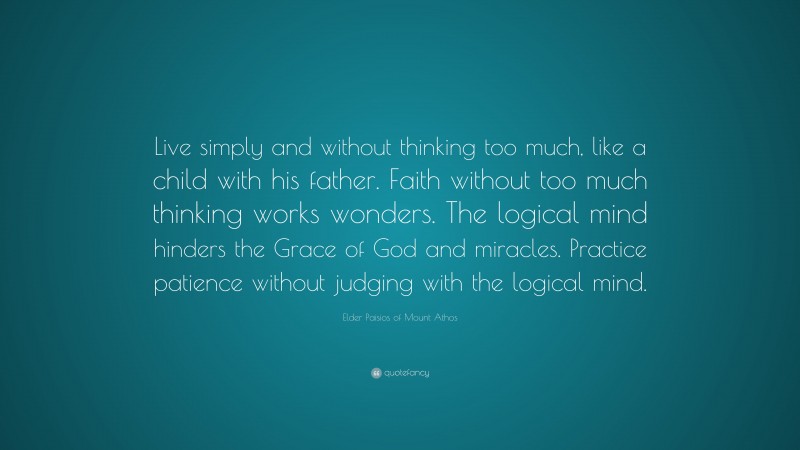 Elder Paisios of Mount Athos Quote: “Live simply and without thinking too much, like a child with his father. Faith without too much thinking works wonders. The logical mind hinders the Grace of God and miracles. Practice patience without judging with the logical mind.”