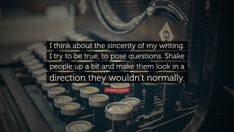 Philippe Claudel Quote: “I think about the sincerity of my writing. I try to be true, to pose questions. Shake people up a bit and make them look in a direction they wouldn’t normally.”