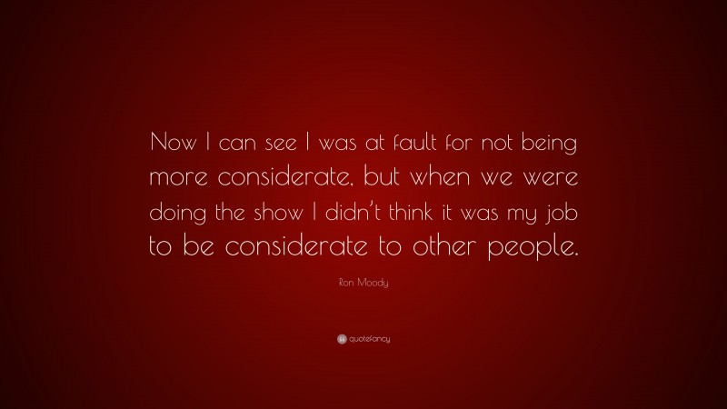 Ron Moody Quote: “Now I can see I was at fault for not being more considerate, but when we were doing the show I didn’t think it was my job to be considerate to other people.”