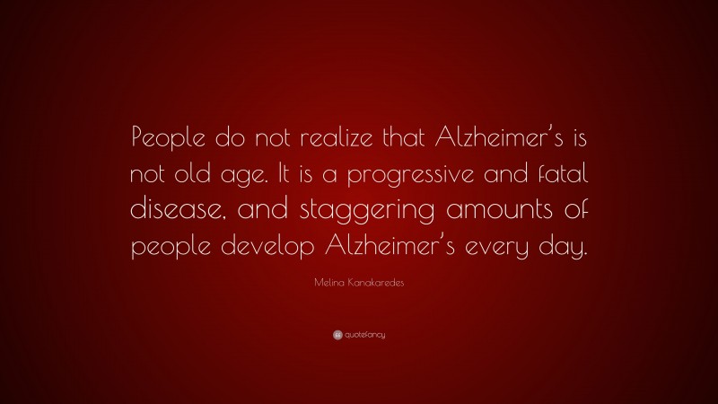 Melina Kanakaredes Quote: “People do not realize that Alzheimer’s is not old age. It is a progressive and fatal disease, and staggering amounts of people develop Alzheimer’s every day.”