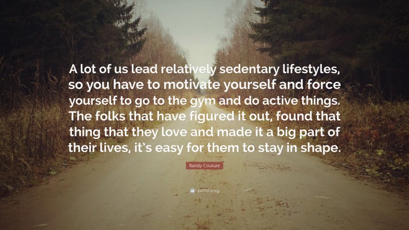 Randy Couture Quote: “A lot of us lead relatively sedentary lifestyles, so you have to motivate yourself and force yourself to go to the gym and do active things. The folks that have figured it out, found that thing that they love and made it a big part of their lives, it’s easy for them to stay in shape.”