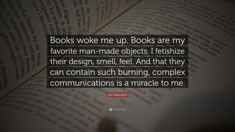 Ken Baumann Quote: “Books woke me up. Books are my favorite man-made objects. I fetishize their design, smell, feel. And that they can contain such burning, complex communications is a miracle to me.”