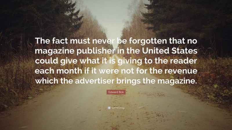 Edward Bok Quote: “The fact must never be forgotten that no magazine publisher in the United States could give what it is giving to the reader each month if it were not for the revenue which the advertiser brings the magazine.”