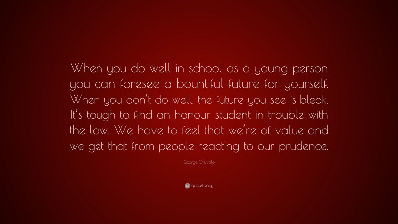 George Chuvalo Quote: “When you do well in school as a young person you can foresee a bountiful future for yourself. When you don’t do well, the future you see is bleak. It’s tough to find an honour student in trouble with the law. We have to feel that we’re of value and we get that from people reacting to our prudence.”