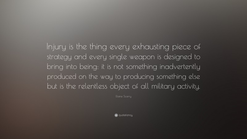 Elaine Scarry Quote: “Injury is the thing every exhausting piece of strategy and every single weapon is designed to bring into being: it is not something inadvertently produced on the way to producing something else but is the relentless object of all military activity.”