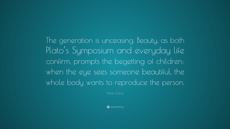 Elaine Scarry Quote: “The generation is unceasing. Beauty, as both Plato’s Symposium and everyday life confirm, prompts the begetting of children: when the eye sees someone beautiful, the whole body wants to reproduce the person.”