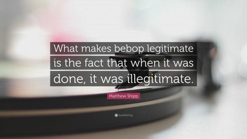 Matthew Shipp Quote: “What makes bebop legitimate is the fact that when it was done, it was illegitimate.”