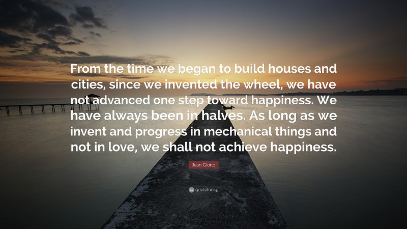 Jean Giono Quote: “From the time we began to build houses and cities, since we invented the wheel, we have not advanced one step toward happiness. We have always been in halves. As long as we invent and progress in mechanical things and not in love, we shall not achieve happiness.”