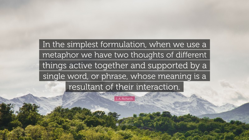 I. A. Richards Quote: “In the simplest formulation, when we use a metaphor we have two thoughts of different things active together and supported by a single word, or phrase, whose meaning is a resultant of their interaction.”