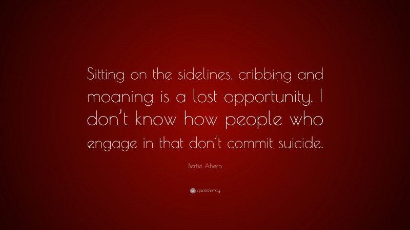 Bertie Ahern Quote: “Sitting on the sidelines, cribbing and moaning is a lost opportunity. I don’t know how people who engage in that don’t commit suicide.”