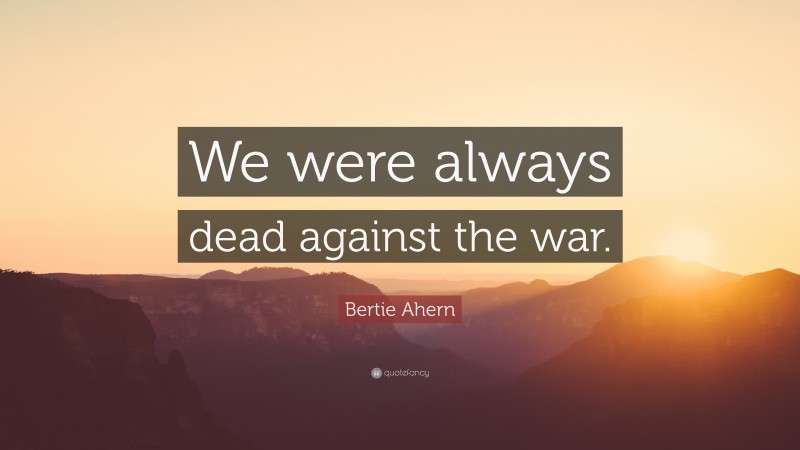Bertie Ahern Quote: “We were always dead against the war.”