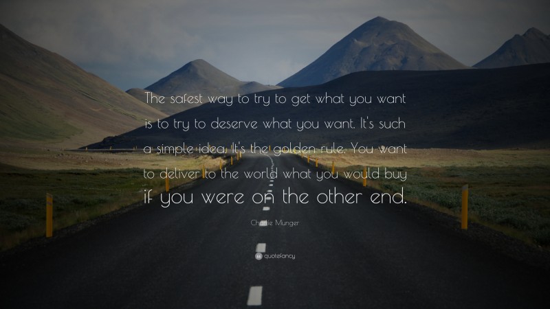 Charlie Munger Quote: “The safest way to try to get what you want is to try to deserve what you want. It’s such a simple idea. It’s the golden rule. You want to deliver to the world what you would buy if you were on the other end.”