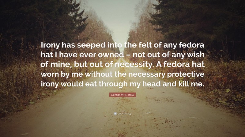 George W. S. Trow Quote: “Irony has seeped into the felt of any fedora hat I have ever owned – not out of any wish of mine, but out of necessity. A fedora hat worn by me without the necessary protective irony would eat through my head and kill me.”