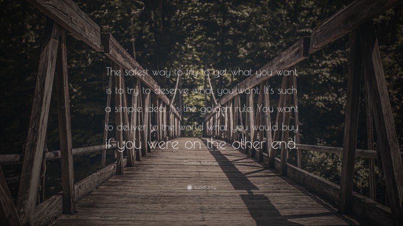 Charlie Munger Quote: “The safest way to try to get what you want is to try to deserve what you want. It’s such a simple idea. It’s the golden rule. You want to deliver to the world what you would buy if you were on the other end.”