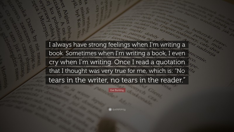 Eve Bunting Quote: “I always have strong feelings when I’m writing a book. Sometimes when I’m writing a book, I even cry when I’m writing. Once I read a quotation that I thought was very true for me, which is: “No tears in the writer, no tears in the reader.””