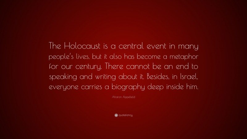 Aharon Appelfeld Quote: “The Holocaust is a central event in many people’s lives, but it also has become a metaphor for our century. There cannot be an end to speaking and writing about it. Besides, in Israel, everyone carries a biography deep inside him.”