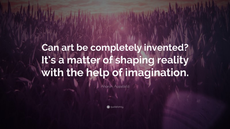 Aharon Appelfeld Quote: “Can art be completely invented? It’s a matter of shaping reality with the help of imagination.”