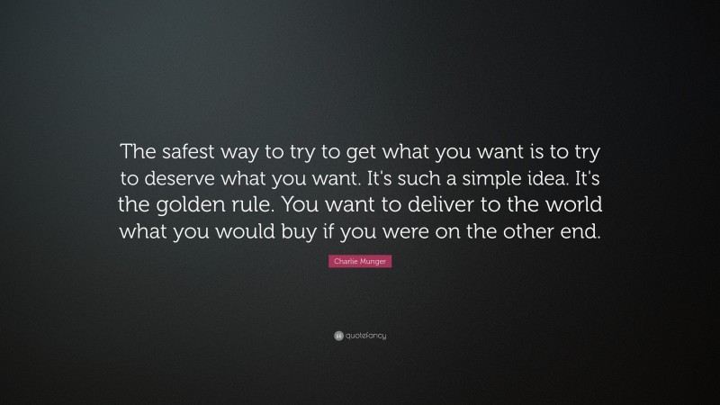 Charlie Munger Quote: “The safest way to try to get what you want is to try to deserve what you want. It’s such a simple idea. It’s the golden rule. You want to deliver to the world what you would buy if you were on the other end.”