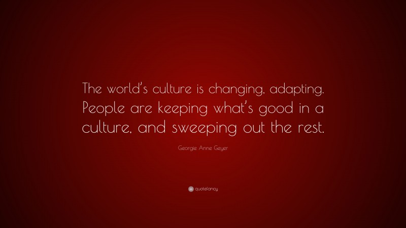 Georgie Anne Geyer Quote: “The world’s culture is changing, adapting. People are keeping what’s good in a culture, and sweeping out the rest.”