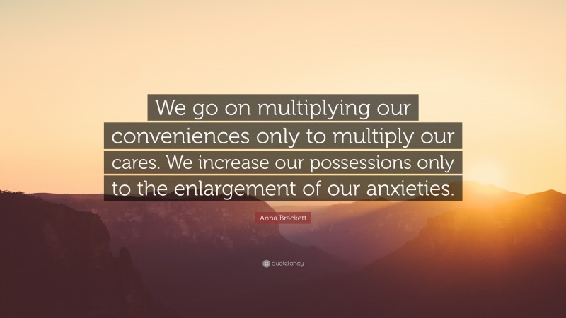 Anna Brackett Quote: “We go on multiplying our conveniences only to multiply our cares. We increase our possessions only to the enlargement of our anxieties.”