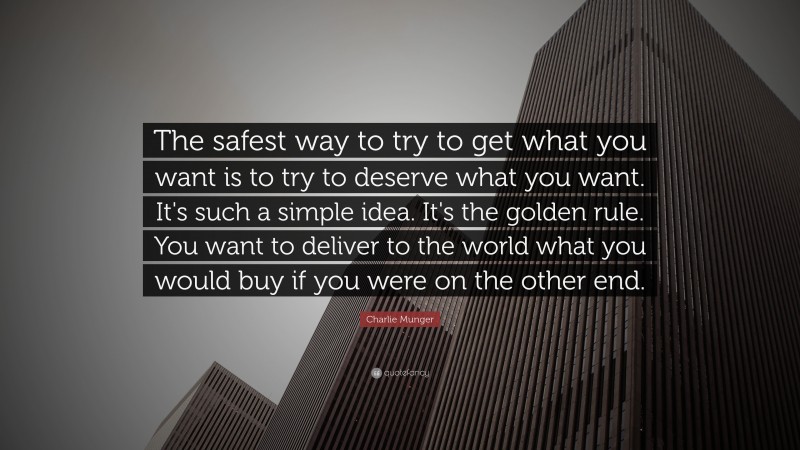 Charlie Munger Quote: “The safest way to try to get what you want is to try to deserve what you want. It’s such a simple idea. It’s the golden rule. You want to deliver to the world what you would buy if you were on the other end.”