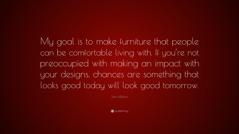 Sam Maloof Quote: “My goal is to make furniture that people can be comfortable living with. If you’re not preoccupied with making an impact with your designs, chances are something that looks good today will look good tomorrow.”
