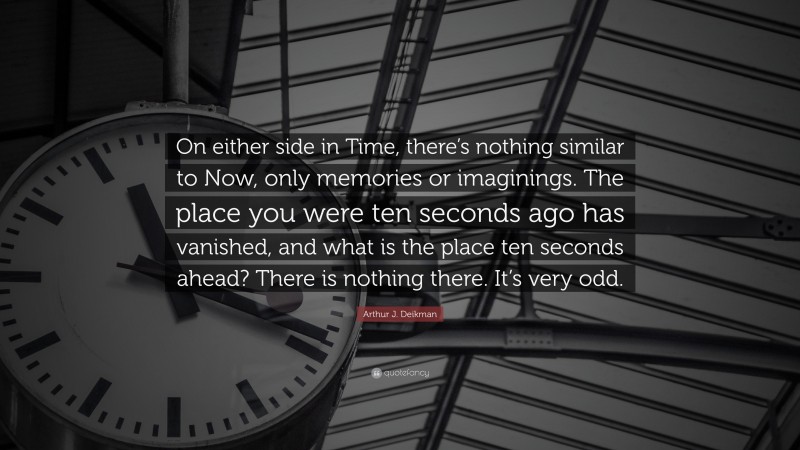 Arthur J. Deikman Quote: “On either side in Time, there’s nothing similar to Now, only memories or imaginings. The place you were ten seconds ago has vanished, and what is the place ten seconds ahead? There is nothing there. It’s very odd.”
