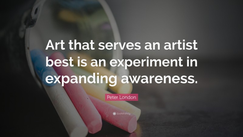 Peter London Quote: “Art that serves an artist best is an experiment in expanding awareness.”