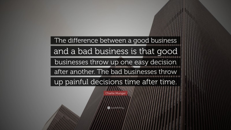 Charlie Munger Quote: “The difference between a good business and a bad business is that good businesses throw up one easy decision after another. The bad businesses throw up painful decisions time after time.”