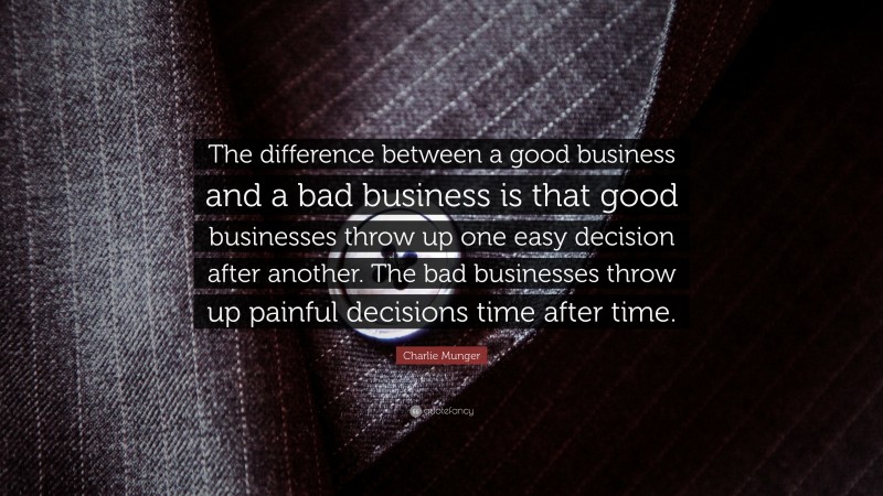 Charlie Munger Quote: “The difference between a good business and a bad business is that good businesses throw up one easy decision after another. The bad businesses throw up painful decisions time after time.”