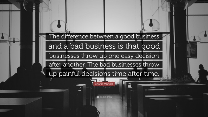 Charlie Munger Quote: “The difference between a good business and a bad business is that good businesses throw up one easy decision after another. The bad businesses throw up painful decisions time after time.”